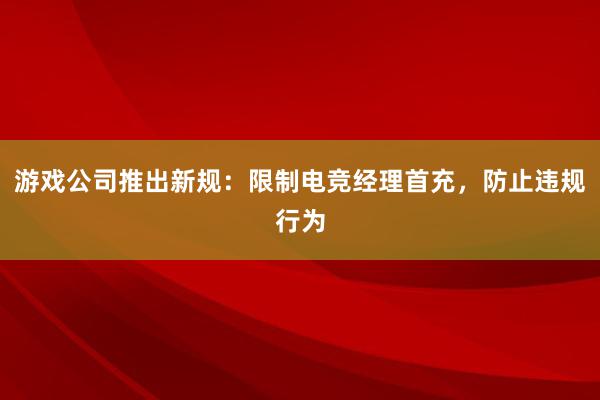 游戏公司推出新规：限制电竞经理首充，防止违规行为