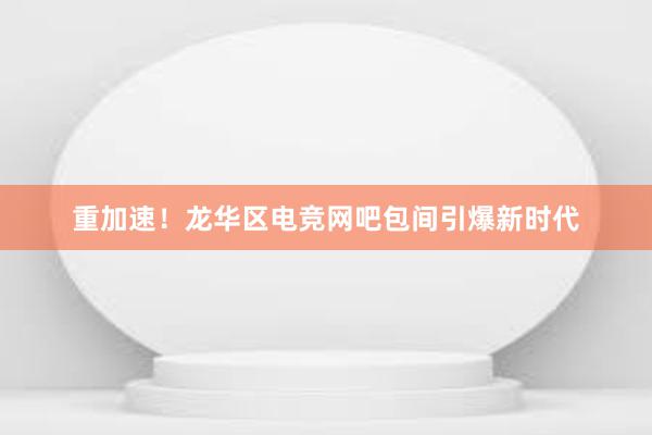 重加速！龙华区电竞网吧包间引爆新时代