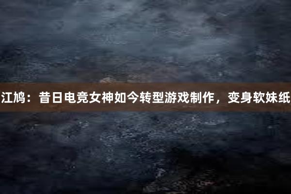 江鸠：昔日电竞女神如今转型游戏制作，变身软妹纸