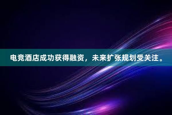 电竞酒店成功获得融资，未来扩张规划受关注。