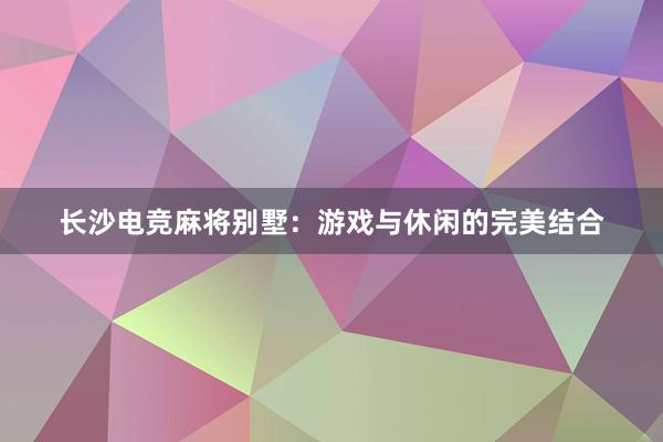 长沙电竞麻将别墅：游戏与休闲的完美结合