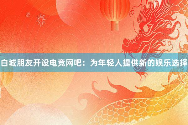 白城朋友开设电竞网吧：为年轻人提供新的娱乐选择