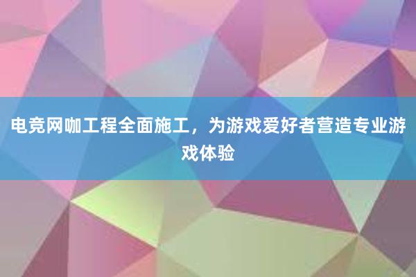 电竞网咖工程全面施工，为游戏爱好者营造专业游戏体验