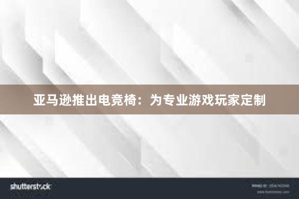 亚马逊推出电竞椅：为专业游戏玩家定制