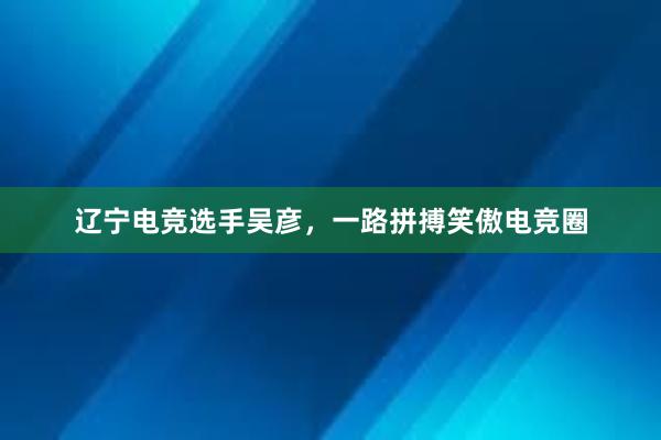 辽宁电竞选手吴彦，一路拼搏笑傲电竞圈