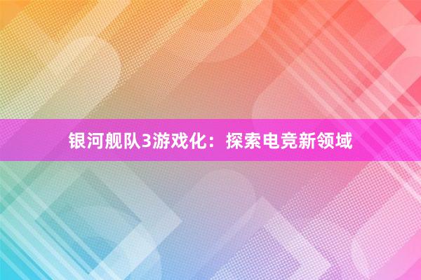 银河舰队3游戏化：探索电竞新领域