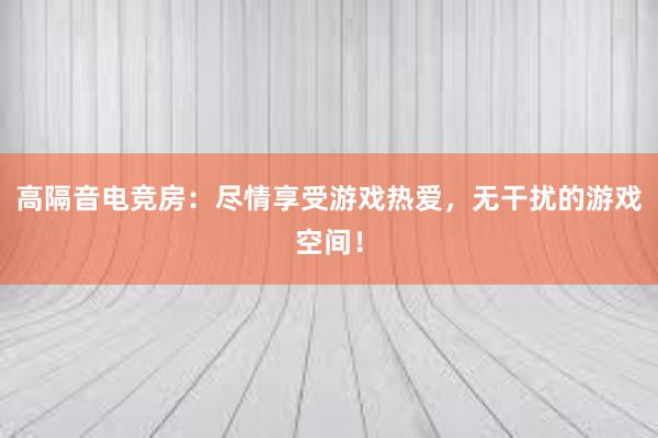 高隔音电竞房：尽情享受游戏热爱，无干扰的游戏空间！