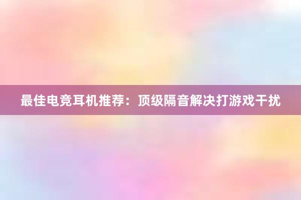 最佳电竞耳机推荐：顶级隔音解决打游戏干扰