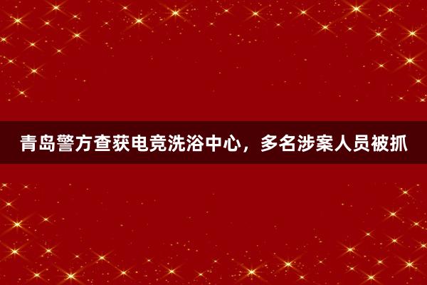 青岛警方查获电竞洗浴中心，多名涉案人员被抓