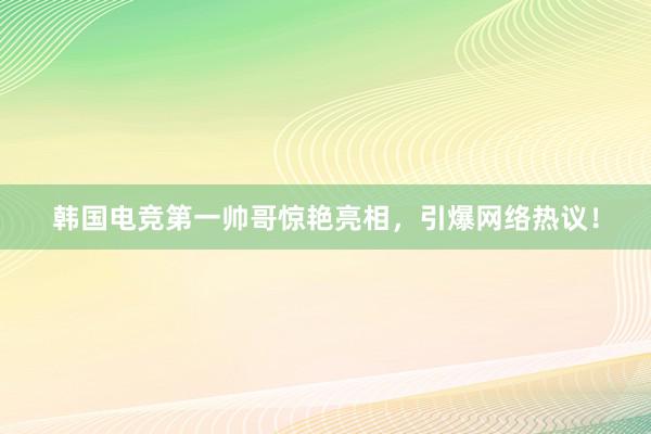 韩国电竞第一帅哥惊艳亮相，引爆网络热议！