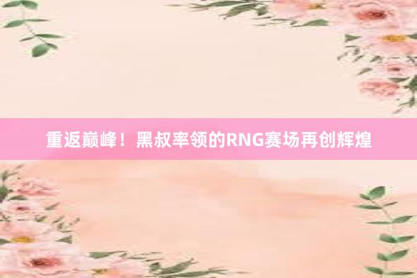 重返巅峰！黑叔率领的RNG赛场再创辉煌