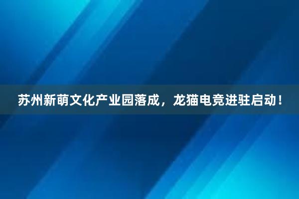 苏州新萌文化产业园落成，龙猫电竞进驻启动！